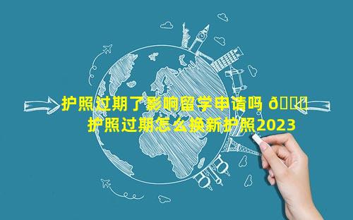 护照过期了影响留学申请吗 🐘  护照过期怎么换新护照2023年